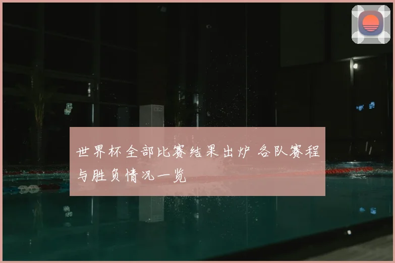 世界杯全部比赛结果出炉 各队赛程与胜负情况一览