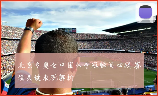 北京冬奥会中国队夺冠瞬间回顾 赛场关键表现解析