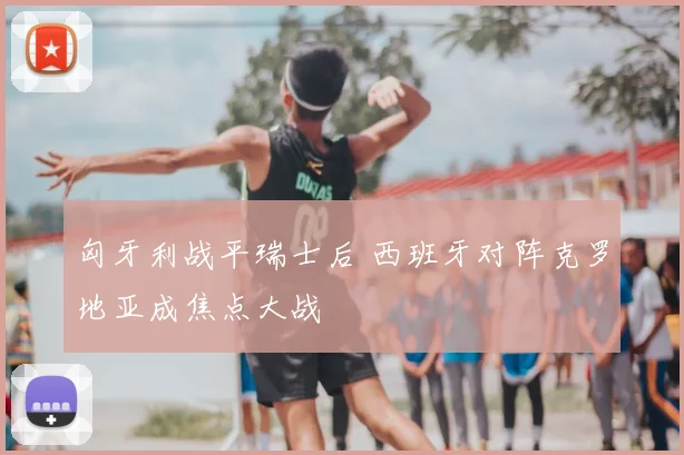 匈牙利战平瑞士后 西班牙对阵克罗地亚成焦点大战