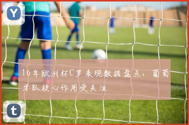 16年欧洲杯C罗表现数据盘点，葡萄牙队核心作用受关注