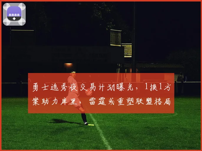 勇士选秀夜交易计划曝光，1换1方案助力库里，雷霆或重塑联盟格局_卡里姆·洛佩斯_CBA_NBA