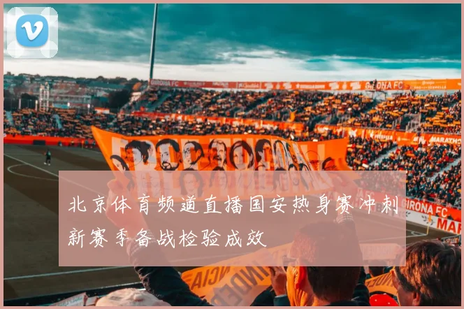 北京体育频道直播国安热身赛冲刺新赛季备战检验成效