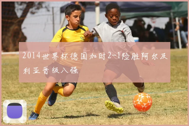 2014世界杯德国加时2-1险胜阿尔及利亚晋级八强