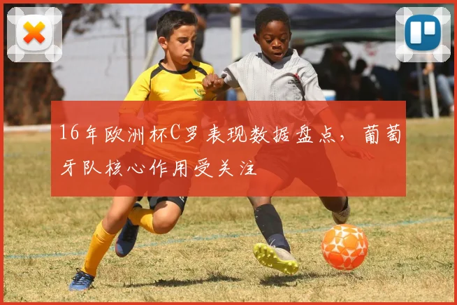 16年欧洲杯C罗表现数据盘点,葡萄牙队核心作用受关注