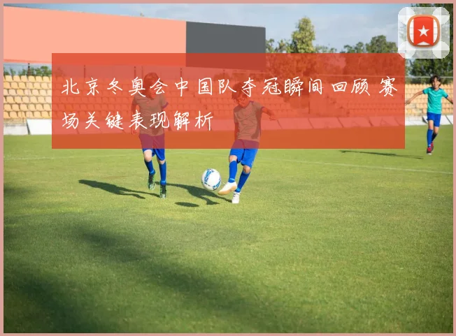 北京冬奥会中国队夺冠瞬间回顾 赛场关键表现解析