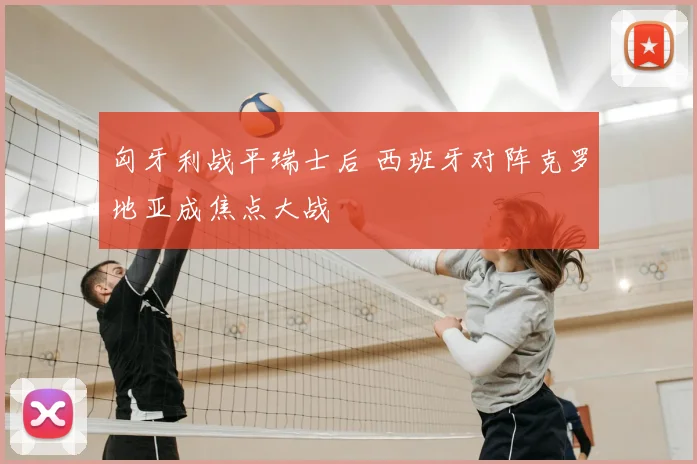 匈牙利战平瑞士后 西班牙对阵克罗地亚成焦点大战