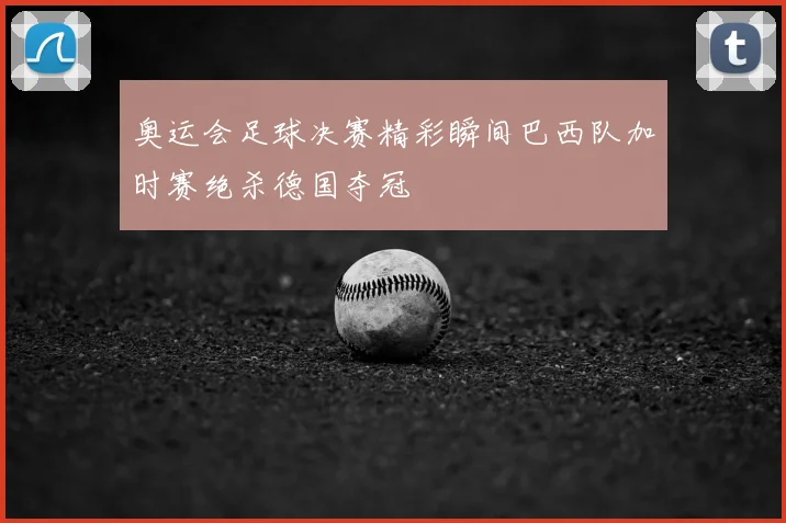 奥运会足球决赛精彩瞬间巴西队加时赛绝杀德国夺冠