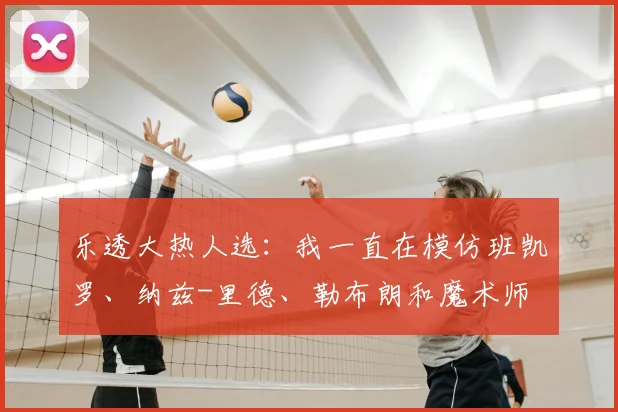 乐透大热人选：我一直在模仿班凯罗、纳兹-里德、勒布朗和魔术师