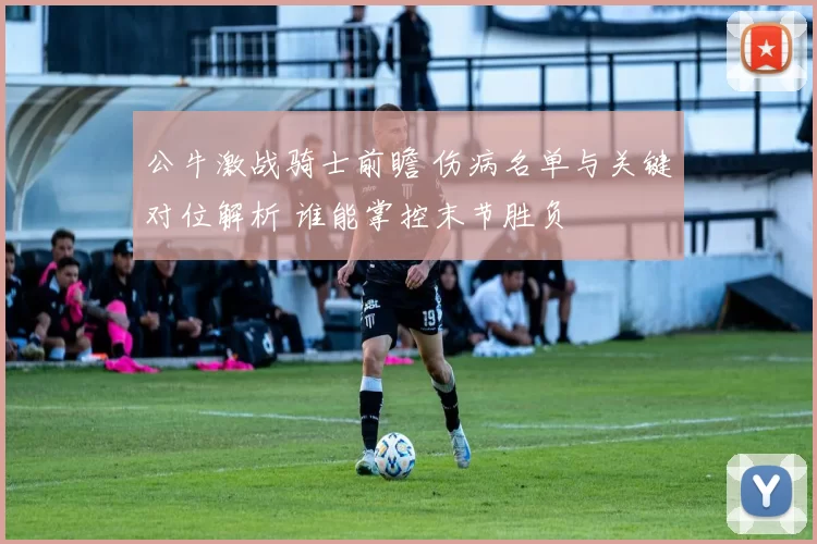 公牛激战骑士前瞻 伤病名单与关键对位解析 谁能掌控末节胜负