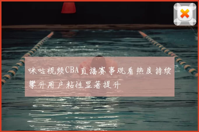 咪咕视频CBA直播赛事观看热度持续攀升用户粘性显著提升