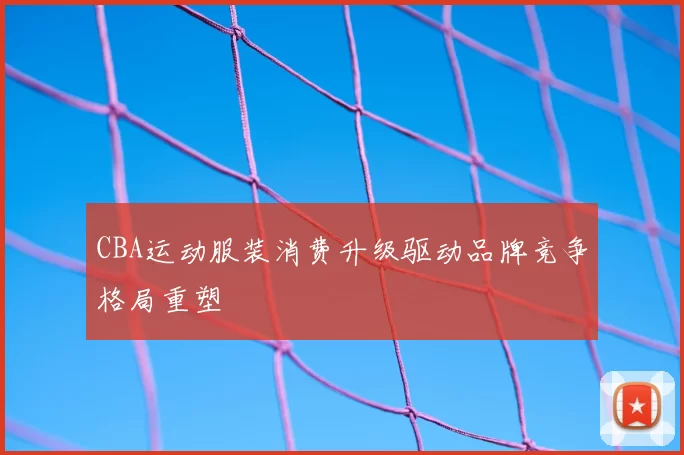CBA运动服装消费升级驱动品牌竞争格局重塑