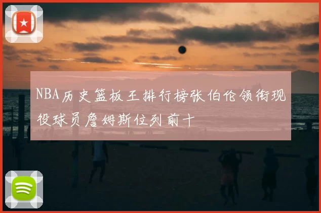 NBA历史篮板王排行榜张伯伦领衔现役球员詹姆斯位列前十