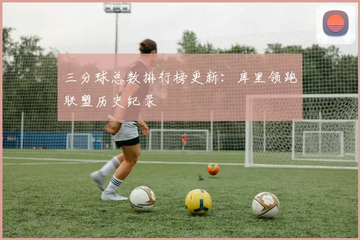 三分球总数排行榜更新：库里领跑联盟历史纪录