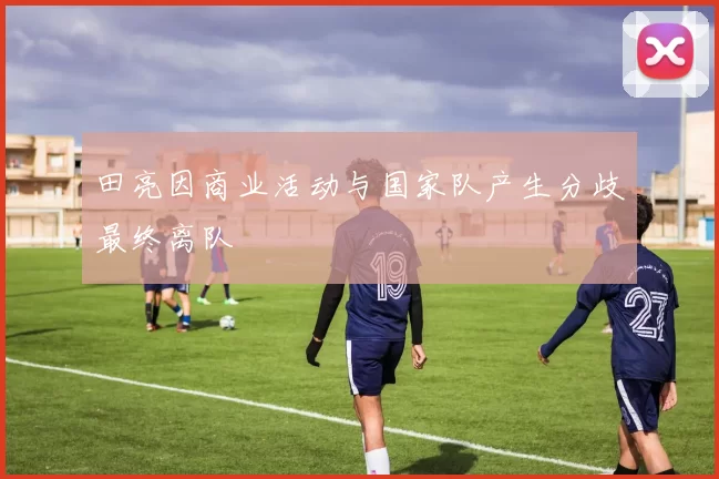 田亮因商业活动与国家队产生分歧最终离队