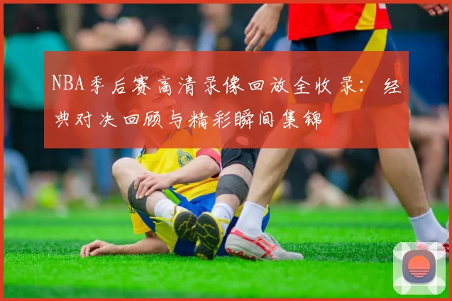 NBA季后赛高清录像回放全收录：经典对决回顾与精彩瞬间集锦