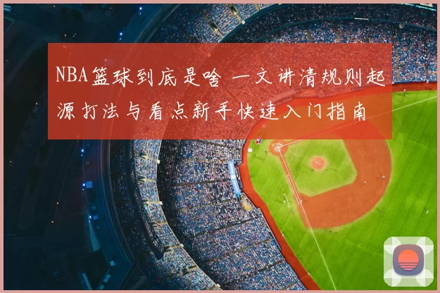 NBA篮球到底是啥 一文讲清规则起源打法与看点新手快速入门指南