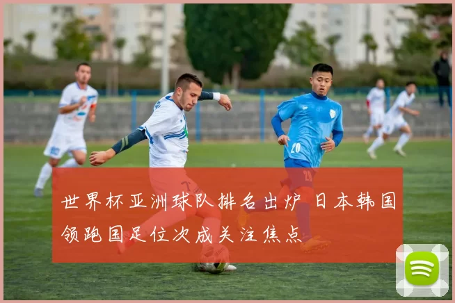 世界杯亚洲球队排名出炉 日本韩国领跑国足位次成关注焦点