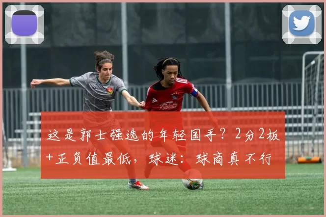 这是郭士强选的年轻国手？2分2板+正负值最低，球迷：球商真不行