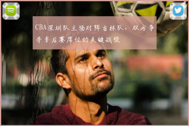 CBA深圳队主场对阵吉林队，双方争夺季后赛席位的关键战役