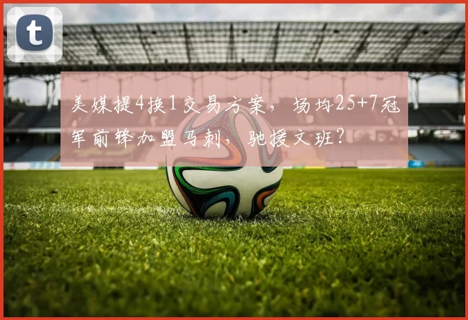 美媒提4换1交易方案，场均25+7冠军前锋加盟马刺，驰援文班？