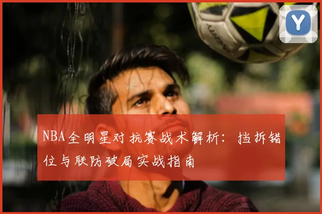 NBA全明星对抗赛战术解析：挡拆错位与联防破局实战指南