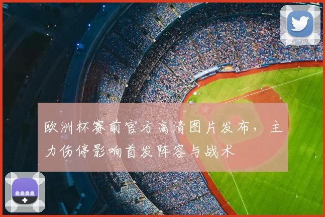 欧洲杯赛前官方高清图片发布，主力伤停影响首发阵容与战术